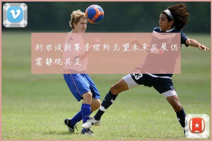 科尔谈新赛季续约无望未来发展仍需静观其变