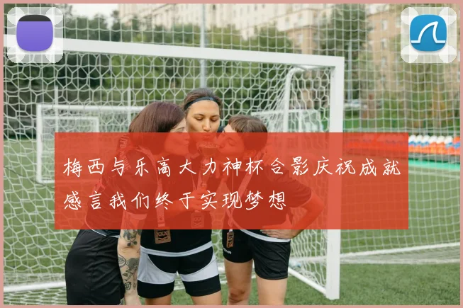 梅西与乐高大力神杯合影庆祝成就感言我们终于实现梦想
