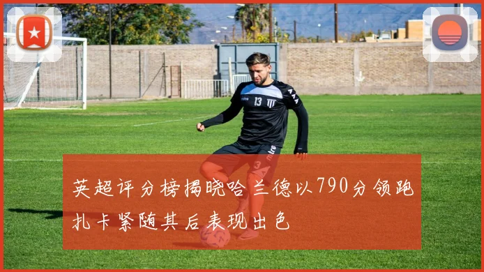 英超评分榜揭晓哈兰德以790分领跑扎卡紧随其后表现出色