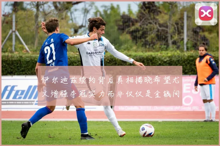 伊尔迪兹续约背后真相揭晓希望尤文增强夺冠实力而非仅仅是金钱问题