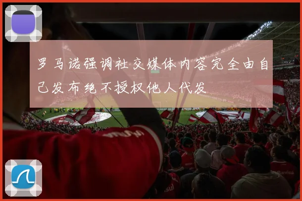 罗马诺强调社交媒体内容完全由自己发布绝不授权他人代发