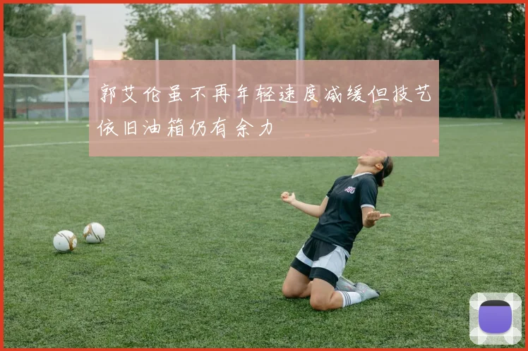 郭艾伦虽不再年轻速度减缓但技艺依旧油箱仍有余力