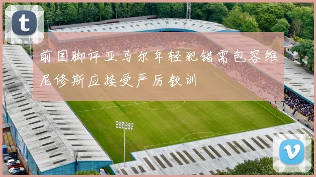 前国脚评亚马尔年轻犯错需包容维尼修斯应接受严厉教训