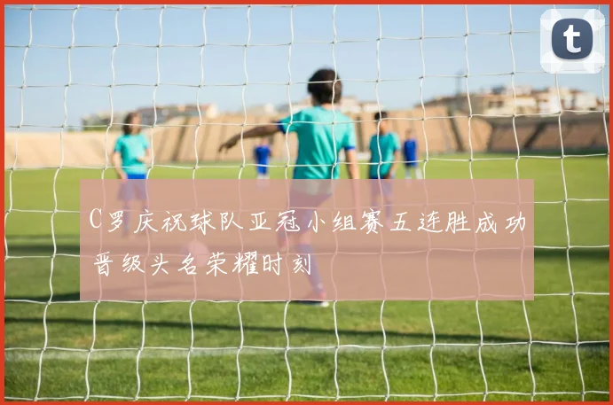 C罗庆祝球队亚冠小组赛五连胜成功晋级头名荣耀时刻