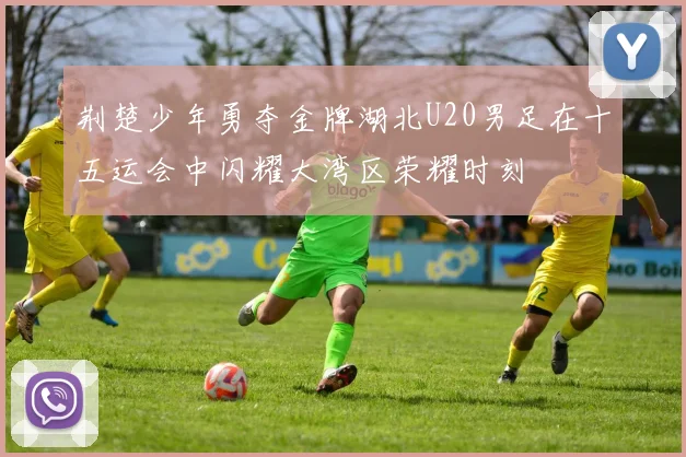 荆楚少年勇夺金牌湖北U20男足在十五运会中闪耀大湾区荣耀时刻