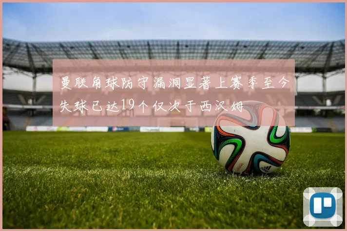 曼联角球防守漏洞显著上赛季至今失球已达19个仅次于西汉姆
