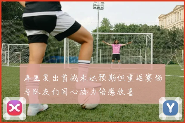 库里复出首战未达预期但重返赛场与队友们同心协力倍感欣喜