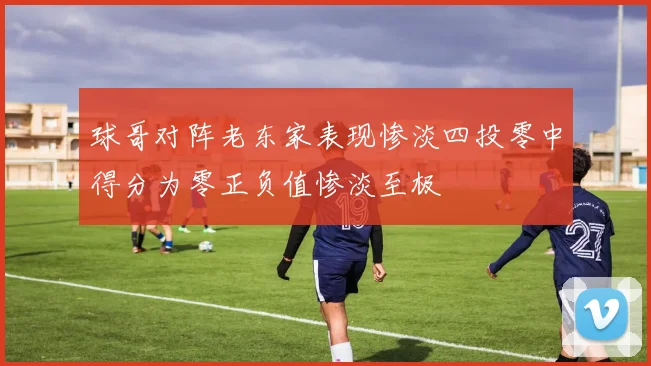 球哥对阵老东家表现惨淡四投零中得分为零正负值惨淡至极