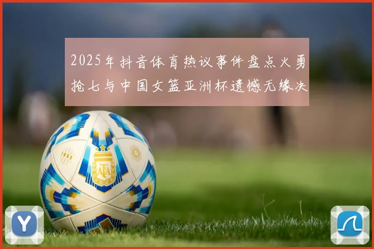 2025年抖音体育热议事件盘点火勇抢七与中国女篮亚洲杯遗憾无缘决赛