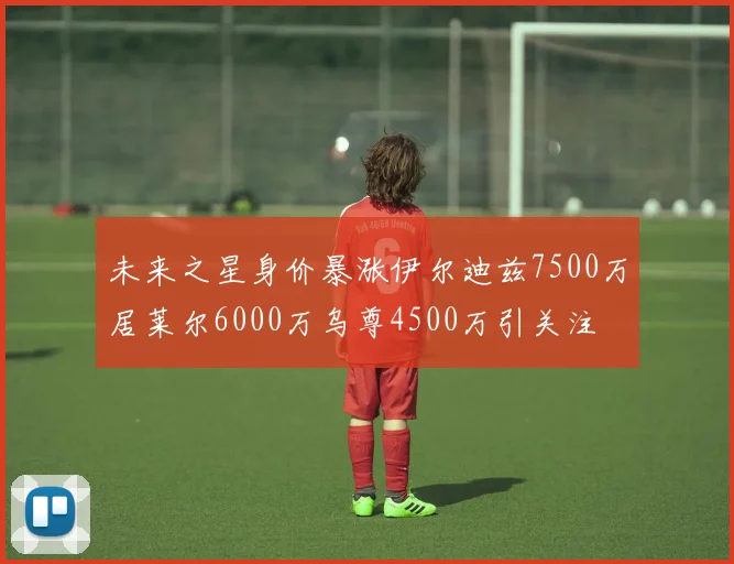 未来之星身价暴涨伊尔迪兹7500万居莱尔6000万乌尊4500万引关注