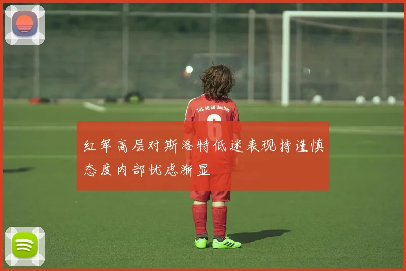 红军高层对斯洛特低迷表现持谨慎态度内部忧虑渐显