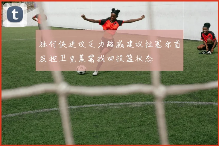 独行侠进攻乏力路威建议拉塞尔首发控卫克莱需找回投篮状态