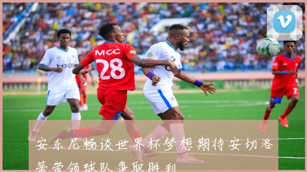 安东尼畅谈世界杯梦想期待安切洛蒂带领球队争取胜利