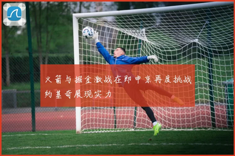 火箭与掘金激战在即申京再度挑战约基奇展现实力