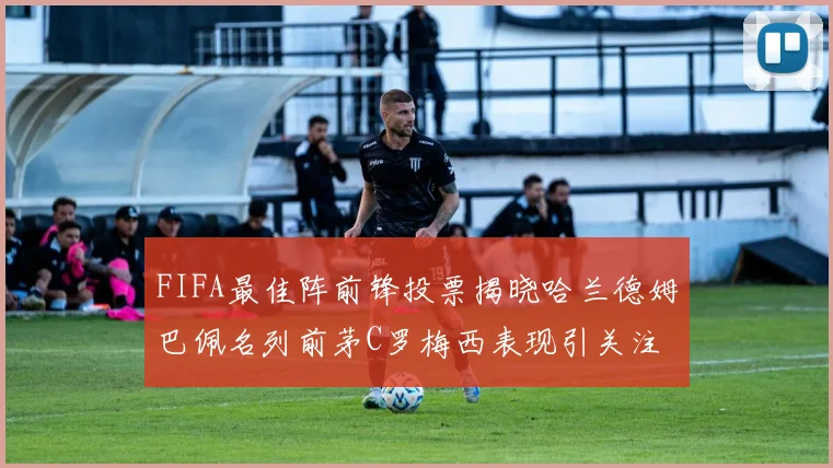 FIFA最佳阵前锋投票揭晓哈兰德姆巴佩名列前茅C罗梅西表现引关注