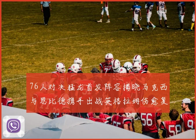 76人对决猛龙首发阵容揭晓马克西与恩比德携手出战英格拉姆伤愈复出助阵