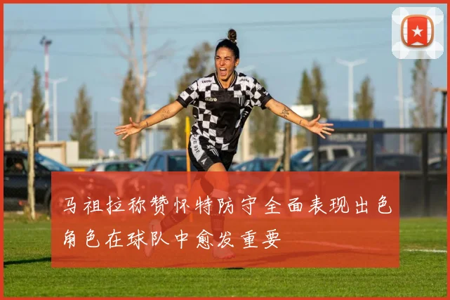 马祖拉称赞怀特防守全面表现出色角色在球队中愈发重要