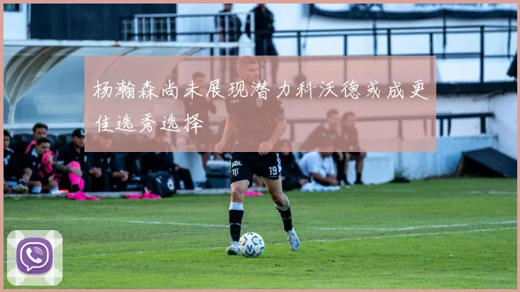 杨瀚森尚未展现潜力科沃德或成更佳选秀选择