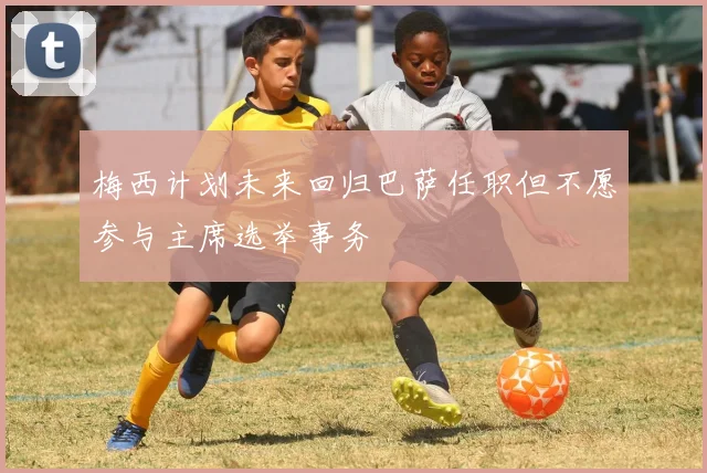 梅西计划未来回归巴萨任职但不愿参与主席选举事务