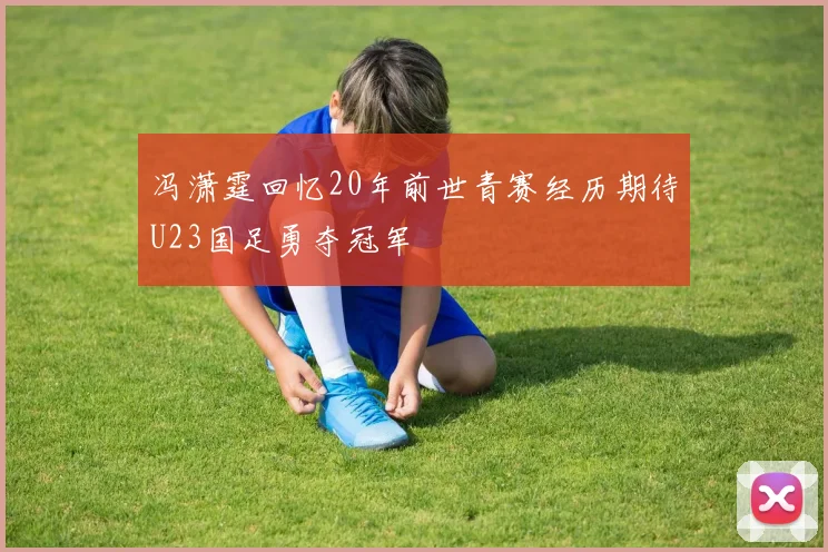 冯潇霆回忆20年前世青赛经历期待U23国足勇夺冠军