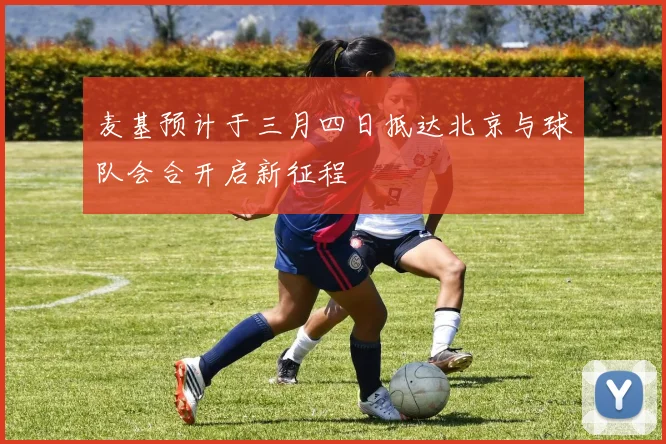 麦基预计于三月四日抵达北京与球队会合开启新征程