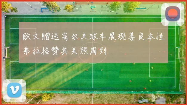 欧文赠送高尔夫球车展现善良本性弗拉格赞其关照周到