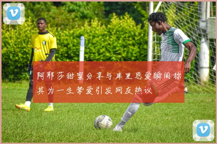 阿耶莎甜蜜分享与库里恩爱瞬间称其为一生挚爱引发网友热议